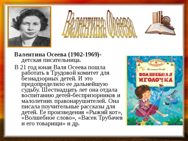 Валентина Осеева (1902-1969)- детская писательница. В 21 год юная Валя Осеева пошла работать в Трудовой комитет для безнадзорных детей. И это предопределило ее дальнейшую судьбу. Шестнадцать лет она отдала воспитанию детей-беспризорников и малолетних правонарушителей. Она писала поучительные рассказы для детей. Ее произведения «Рыжий кот», «Волшебное слово», «Васек Трубачев и его товарищи» и др. 