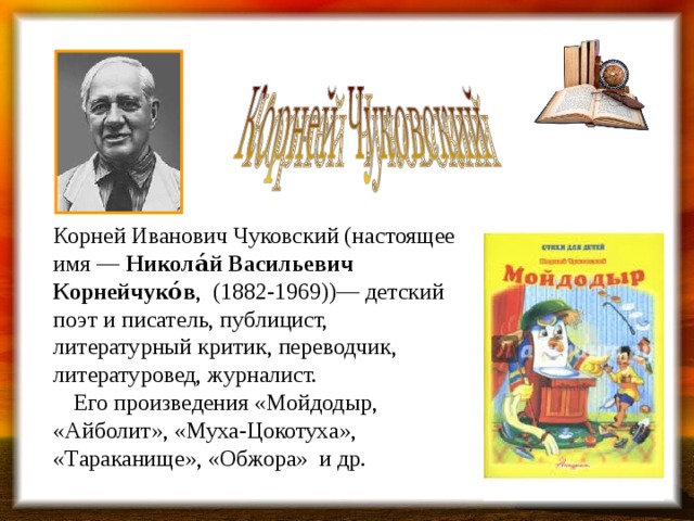 Корней Иванович Чуковский (настоящее имя — Никола́й Васильевич Корнейчуко́в , (1882-1969))— детский поэт и писатель, публицист, литературный критик, переводчик, литературовед, журналист.         Его произведения «Мойдодыр, «Айболит», «Муха-Цокотуха», «Тараканище», «Обжора» и др.    