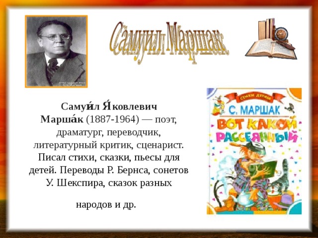 Самуи́л Я́ковлевич Марша́к  (1887-1964) — поэт, драматург, переводчик, литературный критик, сценарист. Писал стихи, сказки, пьесы для детей. Переводы Р. Бернса, сонетов У. Шекспира, сказок разных народов и др.  