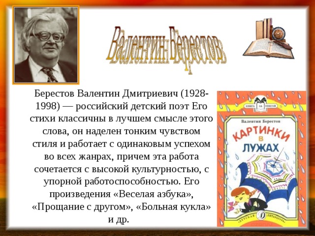 Берестов Валентин Дмитриевич (1928-1998) — российский детский поэт Его стихи классичны в лучшем смысле этого слова, он наделен тонким чувством стиля и работает с одинаковым успехом во всех жанрах, причем эта работа сочетается с высокой культурностью, с упорной работоспособностью. Его произведения «Веселая азбука», «Прощание с другом», «Больная кукла» и др.  