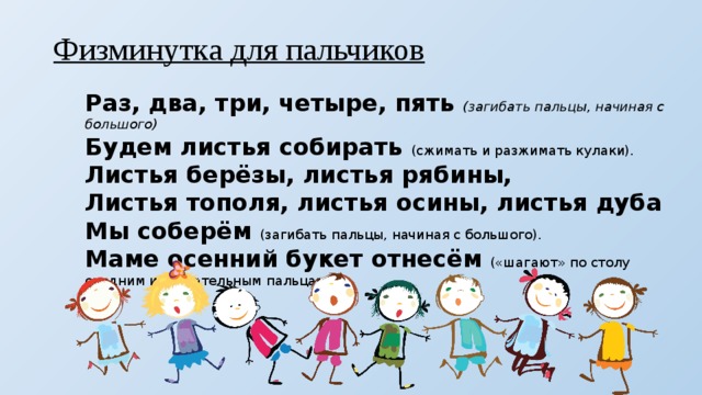 Физминутка для пальчиков Раз, два, три, четыре, пять (загибать пальцы, начиная с большого) Будем листья собирать (сжимать и разжимать кулаки). Листья берёзы, листья рябины, Листья тополя, листья осины, листья дуба Мы соберём (загибать пальцы, начиная с большого). Маме осенний букет отнесём («шагают» по столу средним и указательным пальцами). 