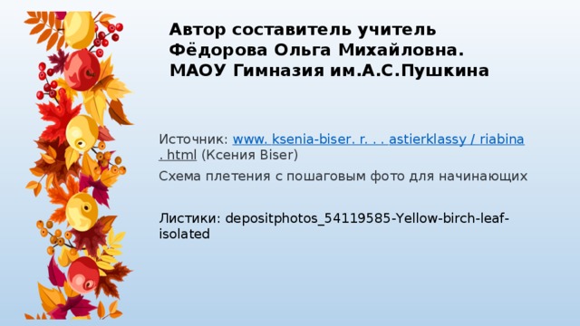 Автор составитель учитель  Фёдорова Ольга Михайловна.  МАОУ Гимназия им.А.С.Пушкина Источник:  www. ksenia-biser . r. . . astierklassy / riabina . html  (Ксения Biser) Схема плетения с пошаговым фото для начинающих Листики: depositphotos_54119585-Yellow-birch-leaf-isolated 