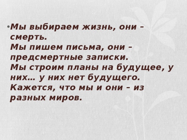  Мы выбираем жизнь, они – смерть.  Мы пишем письма, они – предсмертные записки.  Мы строим планы на будущее, у них… у них нет будущего.  Кажется, что мы и они – из разных миров.   