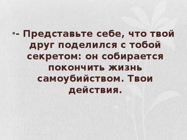- Представьте себе, что твой друг поделился с тобой секретом: он собирается покончить жизнь самоубийством. Твои действия.   