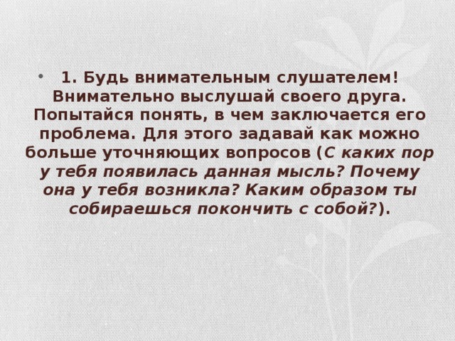 1. Будь внимательным слушателем! Внимательно выслушай своего друга. Попытайся понять, в чем заключается его проблема. Для этого задавай как можно больше уточняющих вопросов ( С каких пор у тебя появилась данная мысль? Почему она у тебя возникла? Каким образом ты собираешься покончить с собой? ).         