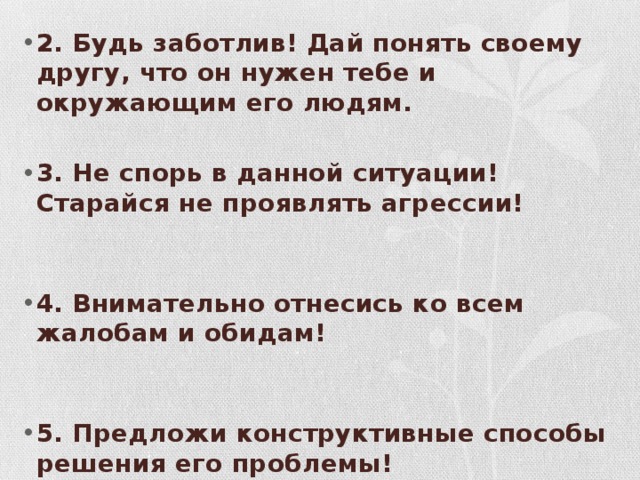 2. Будь заботлив! Дай понять своему другу, что он нужен тебе и окружающим его людям.  3. Не спорь в данной ситуации! Старайся не проявлять агрессии!    4. Внимательно отнесись ко всем жалобам и обидам!    5. Предложи конструктивные способы решения его проблемы!    