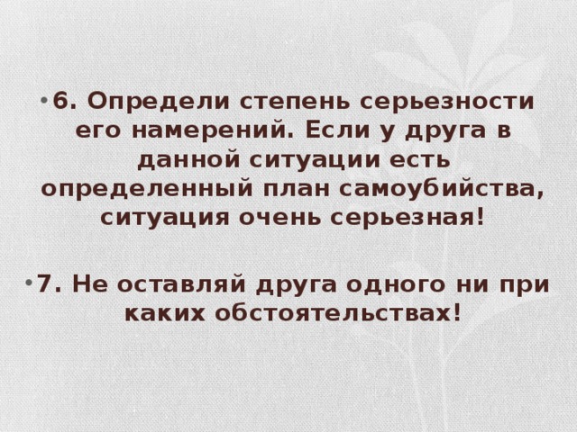 6. Определи степень серьезности его намерений. Если у друга в данной ситуации есть определенный план самоубийства, ситуация очень серьезная!  7. Не оставляй друга одного ни при каких обстоятельствах!    