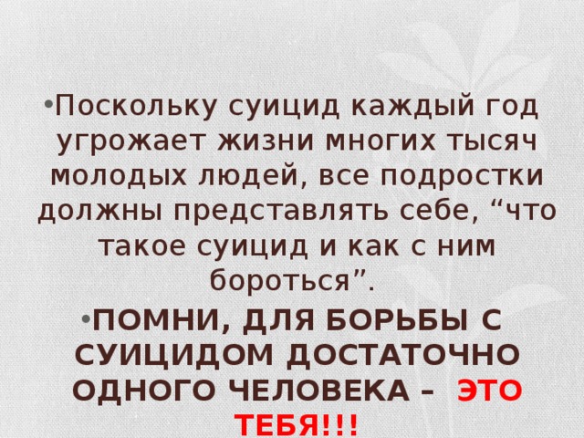 Поскольку суицид каждый год угрожает жизни многих тысяч молодых людей, все подростки должны представлять себе, “что такое суицид и как с ним бороться”. ПОМНИ, ДЛЯ БОРЬБЫ С СУИЦИДОМ ДОСТАТОЧНО ОДНОГО ЧЕЛОВЕКА – ЭТО ТЕБЯ!!!    