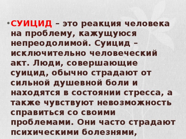 СУИЦИД – это реакция человека на проблему, кажущуюся непреодолимой. Суицид – исключительно человеческий акт. Люди, совершающие суицид, обычно страдают от сильной душевной боли и находятся в состоянии стресса, а также чувствуют невозможность справиться со своими проблемами. Они часто страдают психическими болезнями, эмоциональными нарушениями, особенно депрессией, и смотрят в будущее без надежды . 
