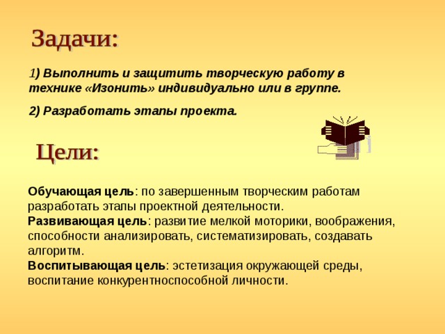 1 ) Выполнить и защитить творческую работу в технике «Изонить» индивидуально или в группе. 2) Разработать этапы проекта. Обучающая цель : по завершенным творческим работам разработать этапы проектной деятельности. Развивающая цель : развитие мелкой моторики, воображения, способности анализировать, систематизировать, создавать алгоритм. Воспитывающая цель : эстетизация окружающей среды, воспитание конкурентноспособной личности. 
