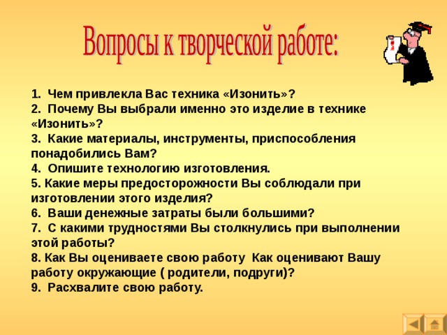 1. Чем привлекла Вас техника «Изонить»? 2. Почему Вы выбрали именно это изделие в технике «Изонить»? 3. Какие материалы, инструменты, приспособления понадобились Вам? 4. Опишите технологию изготовления. 5. Какие меры предосторожности Вы соблюдали при изготовлении этого изделия? 6. Ваши денежные затраты были большими? 7. С какими трудностями Вы столкнулись при выполнении этой работы? 8. Как Вы оцениваете свою работу Как оценивают Вашу работу окружающие ( родители, подруги)? 9. Расхвалите свою работу.  