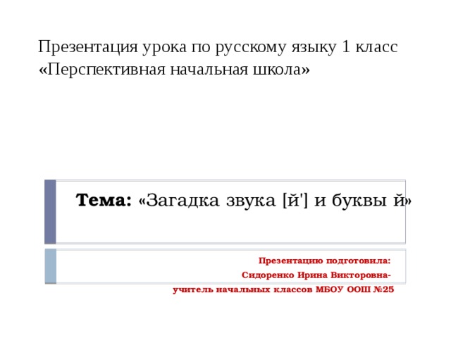 Презентация урока по русскому языку 1 класс «Перспективная начальная школа»         Тема: « Загадка звука [й'] и буквы й » Презентацию подготовила: Сидоренко Ирина Викторовна- учитель начальных классов МБОУ ООШ №25 