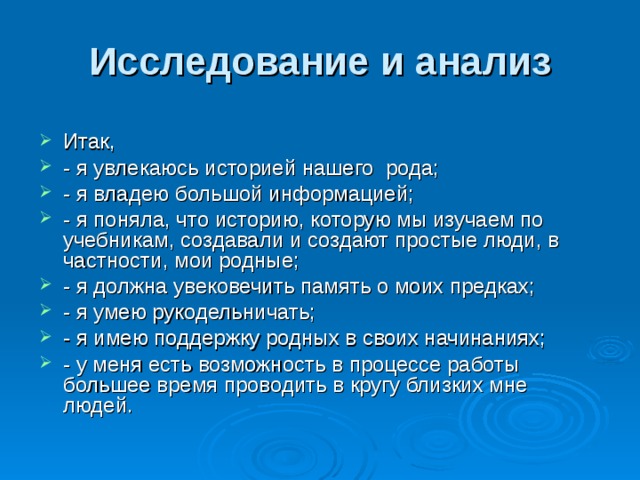 Исследование и анализ Итак, - я увлекаюсь историей нашего рода; - я владею большой информацией; - я поняла, что историю, которую мы изучаем по учебникам, создавали и создают простые люди, в частности, мои родные; - я должна увековечить память о моих предках; - я умею рукодельничать; - я имею поддержку родных в своих начинаниях; - у меня есть возможность в процессе работы большее время проводить в кругу близких мне людей. 
