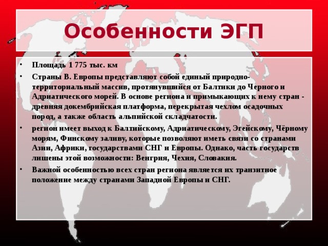 Особенности ЭГП Площадь 1 775 тыс. км Страны В. Европы представляют собой единый природно-территориальный массив, протянувшийся от Балтики до Черного и Адриатического морей. В основе региона и примыкающих к нему стран - древняя докембрийская платформа, перекрытая чехлом осадочных пород, а также область альпийской складчатости. регион имеет выход к Балтийскому, Адриатическому, Эгейскому, Чёрному морям, Финскому заливу, которые позволяют иметь связи со странами Азии, Африки, государствами СНГ и Европы. Однако, часть государств лишены этой возможности: Венгрия, Чехия, Словакия. Важной особенностью всех стран региона является их транзитное положение между странами Западной Европы и СНГ. 