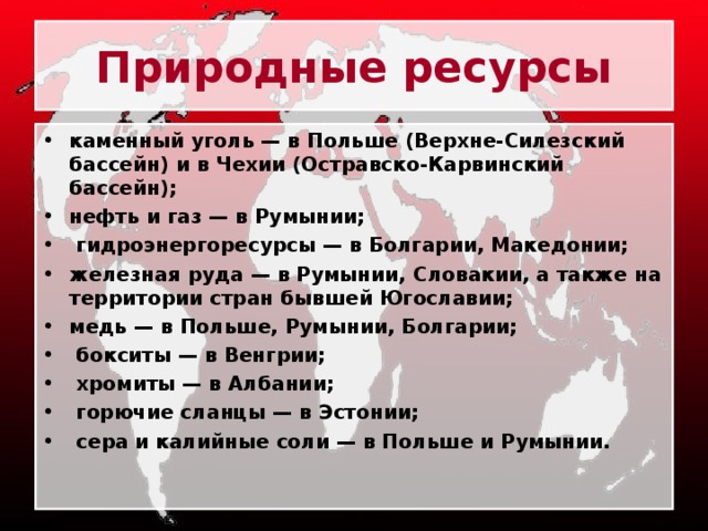 Природные ресурсы каменный уголь — в Польше (Верхне-Силезский бассейн) и в Чехии (Остравско-Карвинский бассейн); нефть и газ — в Румынии;  гидроэнергоресурсы — в Болгарии, Македонии; железная руда — в Румынии, Словакии, а также на территории стран бывшей Югославии; медь — в Польше, Румынии, Болгарии;  бокситы — в Венгрии;  хромиты — в Албании;  горючие сланцы — в Эстонии;  сера и калийные соли — в Польше и Румынии. 