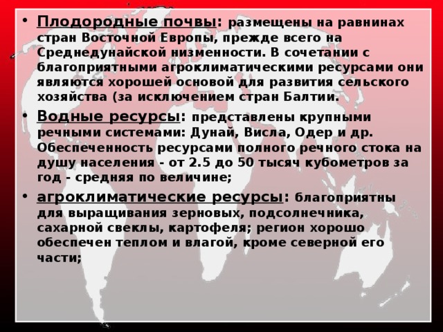 Плодородные почвы : размещены на равнинах стран Восточной Европы, прежде всего на Среднедунайской низменности. В сочетании с благоприятными агроклиматическими ресурсами они являются хорошей основой для развития сельского хозяйства (за исключением стран Балтии. Водные ресурсы : представлены крупными речными системами: Дунай, Висла, Одер и др. Обеспеченность ресурсами полного речного стока на душу населения - от 2.5 до 50 тысяч кубометров за год - средняя по величине; агроклиматические ресурсы : благоприятны для выращивания зерновых, подсолнечника, сахарной свеклы, картофеля; регион хорошо обеспечен теплом и влагой, кроме северной его части; 