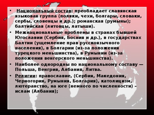  Национальный состав : преобладает славянская языковая группа (поляки, чехи, болгары, словаки, сербы, словенцы и др.); романская (румыны); балтийская (литовцы, латыши). Межнациональные проблемы в странах бывшей Югославии (Сербия, Босния и др.), в государствах Балтии (ущемление прав русскоязычного населения), в Болгарии (из-за положения турецкого меньшинства), в Румынии (из-за положения венгерского меньшинства). Наиболее однородны по национальному составу — Польша, Венгрия, Албания, Литва. Религии : православие, (Сербия, Македония, Черногория, Румыния, Болгария), католицизм, лютеранство, на юге (немного по численности) – ислам (Албания); 