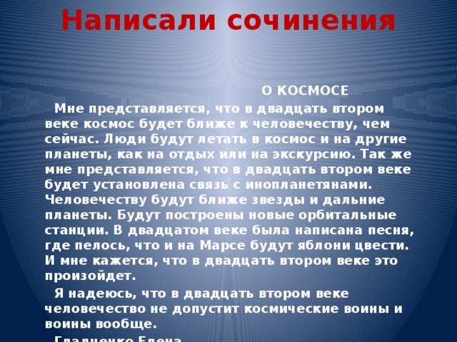 Написали сочинения    О КОСМОСЕ  Мне представляется, что в двадцать втором веке космос будет ближе к человечеству, чем сейчас. Люди будут летать в космос и на другие планеты, как на отдых или на экскурсию. Так же мне представляется, что в двадцать втором веке будет установлена связь с инопланетянами. Человечеству будут ближе звезды и дальние планеты. Будут построены новые орбитальные станции. В двадцатом веке была написана песня, где пелось, что и на Марсе будут яблони цвести. И мне кажется, что в двадцать втором веке это произойдет.  Я надеюсь, что в двадцать втором веке человечество не допустит космические воины и воины вообще.  Гладченко Елена 