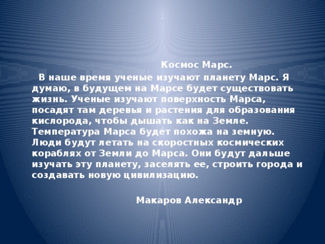  Космос Марс.  В наше время ученые изучают планету Марс. Я думаю, в будущем на Марсе будет существовать жизнь. Ученые изучают поверхность Марса, посадят там деревья и растения для образования кислорода, чтобы дышать как на Земле. Температура Марса будет похожа на земную. Люди будут летать на скоростных космических кораблях от Земли до Марса. Они будут дальше изучать эту планету, заселять ее, строить города и создавать новую цивилизацию.  Макаров Александр 