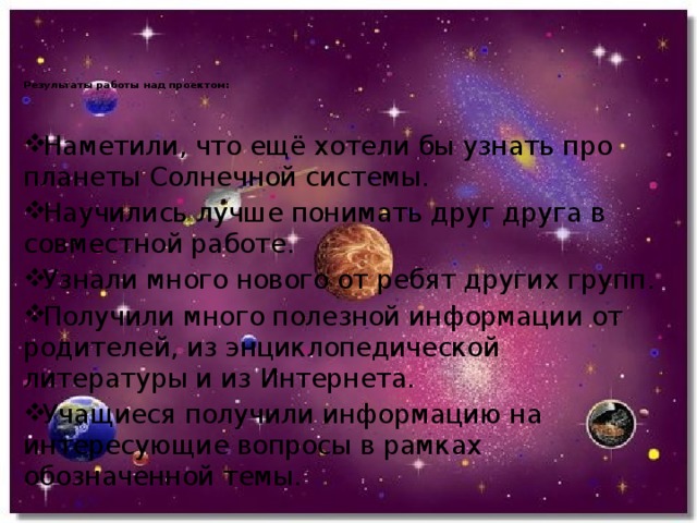   Результаты работы над проектом:      Наметили, что ещё хотели бы узнать про планеты Солнечной системы. Научились лучше понимать друг друга в совместной работе. Узнали много нового от ребят других групп. Получили много полезной информации от родителей, из энциклопедической литературы и из Интернета. Учащиеся получили информацию на интересующие вопросы в рамках обозначенной темы. 