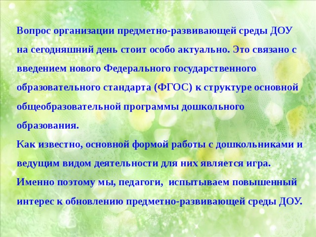 Вопрос организации предметно-развивающей среды ДОУ на сегодняшний день стоит особо актуально. Это связано с введением нового Федерального государственного образовательного стандарта (ФГОС) к структуре основной общеобразовательной программы дошкольного образования. Как известно, основной формой работы с дошкольниками и ведущим видом деятельности для них является игра. Именно поэтому мы, педагоги, испытываем повышенный интерес к обновлению предметно-развивающей среды ДОУ. 