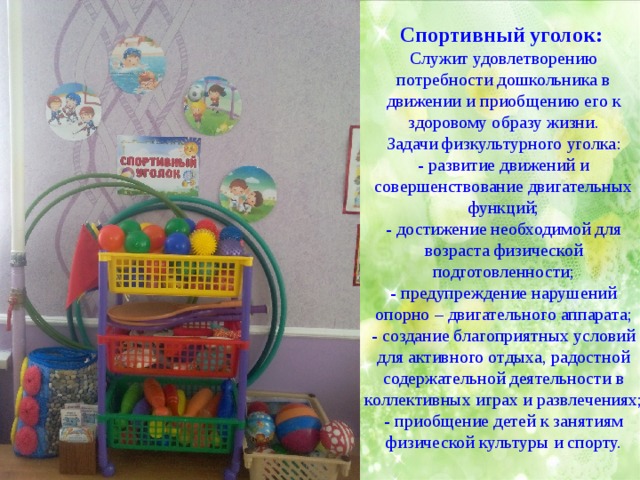 Спортивный уголок:   Служит удовлетворению потребности дошкольника в движении и приобщению его к здоровому образу жизни. Задачи физкультурного уголка: - развитие движений и совершенствование двигательных функций; - достижение необходимой для возраста физической подготовленности; - предупреждение нарушений опорно – двигательного аппарата; - создание благоприятных условий для активного отдыха, радостной содержательной деятельности в коллективных играх и развлечениях; - приобщение детей к занятиям физической культуры и спорту. 