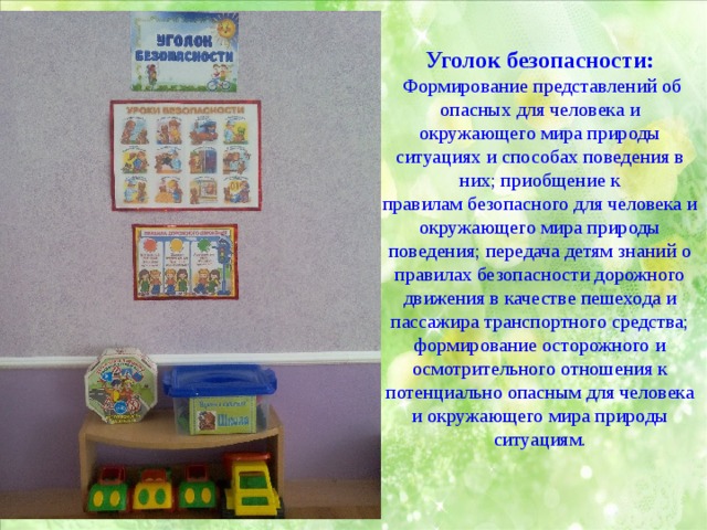 Уголок безопасности:  Формирование представлений об опасных для человека и окружающего мира природы ситуациях и способах поведения в них; приобщение к правилам безопасного для человека и окружающего мира природы поведения; передача детям знаний о правилах безопасности дорожного движения в качестве пешехода и пассажира транспортного средства; формирование осторожного и осмотрительного отношения к потенциально опасным для человека и окружающего мира природы ситуациям. 