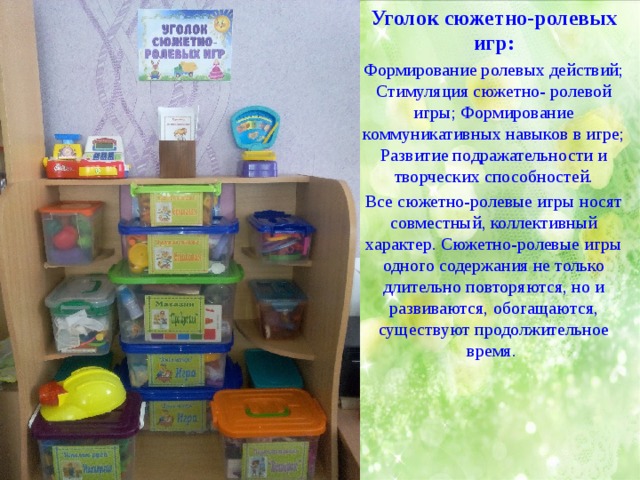 Уголок сюжетно-ролевых игр: Формирование ролевых действий; Стимуляция сюжетно- ролевой игры; Формирование коммуникативных навыков в игре; Развитие подражательности и творческих способностей. Все сюжетно-ролевые игры носят совместный, коллективный характер. Сюжетно-ролевые игры одного содержания не только длительно повторяются, но и развиваются, обогащаются, существуют продолжительное время.  