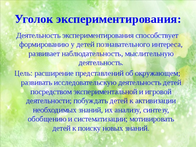 Уголок экспериментирования: Деятельность экспериментирования способствует формированию у детей познавательного интереса, развивает наблюдательность, мыслительную деятельность. Цель: расширение представлений об окружающем; развивать исследовательскую деятельность детей посредством экспериментальной и игровой деятельности; побуждать детей к активизации необходимых знаний, их анализу, синтезу, обобщению и систематизации; мотивировать детей к поиску новых знаний. 