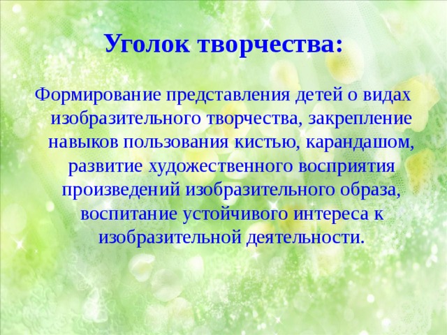 Уголок творчества: Формирование представления детей о видах изобразительного творчества, закрепление навыков пользования кистью, карандашом, развитие художественного восприятия произведений изобразительного образа, воспитание устойчивого интереса к изобразительной деятельности. 