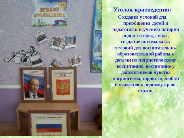 Уголок краеведения: Создание условий для приобщения детей и педагогов к изучению истории родного города, края, создание оптимальных условий для воспитательно-образовательной работы с детьми по патриотическому воспитанию, воспитание у дошкольников чувства патриотизма, гордости, любви и уважения к родному краю, стране. 