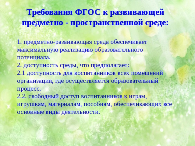 Требования ФГОС к развивающей предметно - пространственной среде: 1. предметно-развивающая среда обеспечивает максимальную реализацию образовательного потенциала. 2. доступность среды, что предполагает: 2.1 доступность для воспитанников всех помещений организации, где осуществляется образовательный процесс. 2.2. свободный доступ воспитанников к играм, игрушкам, материалам, пособиям, обеспечивающих все основные виды деятельности. 