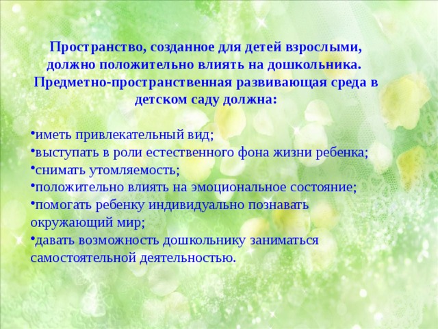 Пространство, созданное для детей взрослыми, должно положительно влиять на дошкольника. Предметно-пространственная развивающая среда в детском саду должна:  иметь привлекательный вид; выступать в роли естественного фона жизни ребенка; снимать утомляемость; положительно влиять на эмоциональное состояние; помогать ребенку индивидуально познавать окружающий мир; давать возможность дошкольнику заниматься самостоятельной деятельностью. 