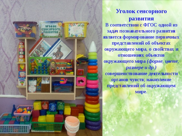 Уголок сенсорного развития В соответствии с ФГОС одной из задач познавательного развития является формирование первичных представлений об объектах окружающего мира, о свойствах и отношениях объектов окружающего мира  (форме, цвете, размере и др.) совершенствование деятельности органов чувств; накопление представлений об окружающем мире. 