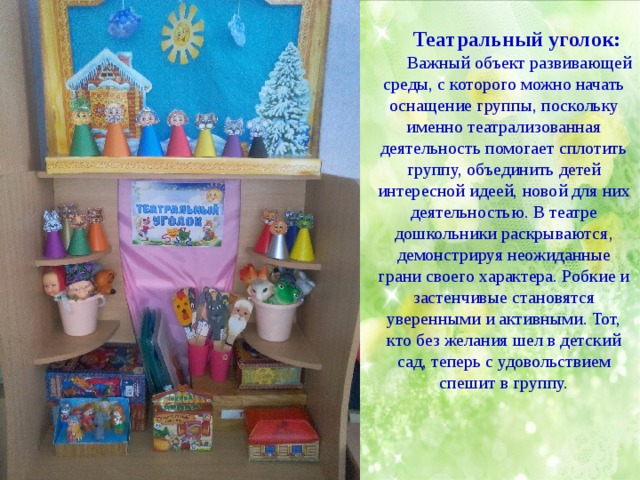 Театральный уголок: Важный объект развивающей среды, с которого можно начать оснащение группы, поскольку именно театрализованная деятельность помогает сплотить группу, объединить детей интересной идеей, новой для них деятельностью. В театре дошкольники раскрываются, демонстрируя неожиданные грани своего характера. Робкие и застенчивые становятся уверенными и активными. Тот, кто без желания шел в детский сад, теперь с удовольствием спешит в группу. 
