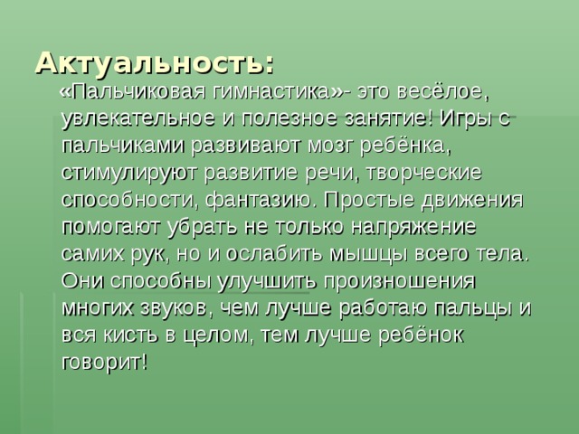 Актуальность:  « Пальчиковая гимнастика » - это весёлое, увлекательное и полезное занятие! Игры с пальчиками развивают мозг ребёнка, стимулируют развитие речи, творческие способности, фантазию. Простые движения помогают убрать не только напряжение самих рук, но и ослабить мышцы всего тела. Они способны улучшить произношения многих звуков, чем лучше работаю пальцы и вся кисть в целом, тем лучше ребёнок говорит! 