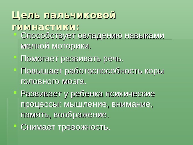 Цель пальчиковой гимнастики:  Способствует овладению навыками мелкой моторики. Помогает развивать речь. Повышает работоспособность коры головного мозга. Развивает у ребенка психические процессы: мышление, внимание, память, воображение. Снимает тревожность.  