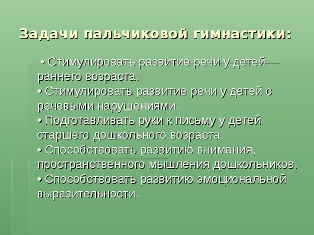 Задачи пальчиковой гимнастики: •  Стимулировать развитие речи у детей раннего возраста.  • Стимулировать развитие речи у детей с речевыми нарушениями.  • Подготавливать руки к письму у детей старшего дошкольного возраста.  • Способствовать развитию внимания, пространственного мышления дошкольников.  • Способствовать развитию эмоциональной выразительности. 