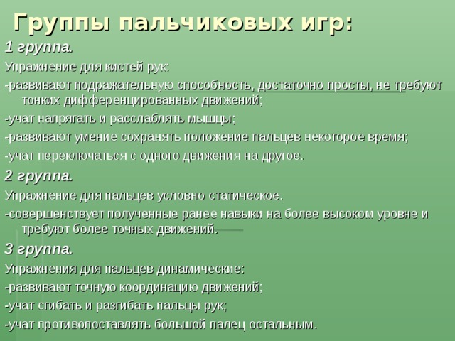  Группы пальчиковых игр: 1 группа .   Упражнение для кистей рук: -развивают подражательную способность, достаточно просты, не требуют тонких дифференцированных движений; -учат напрягать и расслаблять мышцы; -развивают умение сохранять положение пальцев некоторое время; -учат переключаться с одного движения на другое. 2 группа.   Упражнение для пальцев условно статическое. -совершенствует полученные ранее навыки на более высоком уровне и требуют более точных движений. 3 группа.   Упражнения для пальцев динамические: -развивают точную координацию движений; -учат сгибать и разгибать пальцы рук; -учат противопоставлять большой палец остальным. 