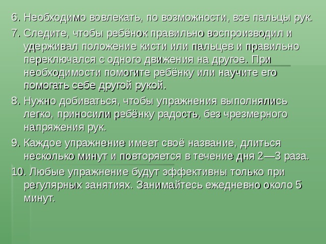 6. Необходимо вовлекать, по возможности, все пальцы рук. 7. Следите, чтобы ребёнок правильно воспроизводил и удерживал положение кисти или пальцев и правильно переключался с одного движения на другое. При необходимости помогите ребёнку или научите его помогать себе другой рукой. 8. Нужно добиваться, чтобы упражнения выполнялись легко, приносили ребёнку радость, без чрезмерного напряжения рук. 9. Каждое упражнение имеет своё название, длиться несколько минут и повторяется в течение дня 2—3 раза. 10. Любые упражнение будут эффективны только при регулярных занятиях. Занимайтесь ежедневно около 5 минут. 
