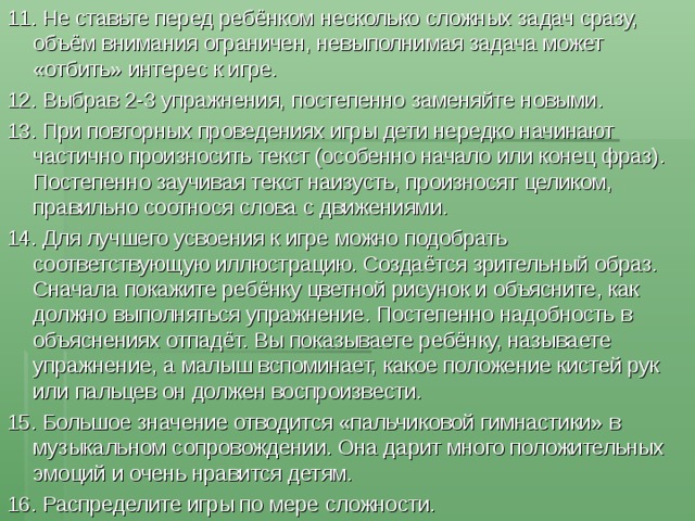 11. Не ставьте перед ребёнком несколько сложных задач сразу, объём внимания ограничен, невыполнимая задача может «отбить» интерес к игре. 12. Выбрав 2-3 упражнения, постепенно заменяйте новыми. 13. При повторных проведениях игры дети нередко начинают частично произносить текст (особенно начало или конец фраз). Постепенно заучивая текст наизусть, произносят целиком, правильно соотнося слова с движениями. 14. Для лучшего усвоения к игре можно подобрать соответствующую иллюстрацию. Создаётся зрительный образ. Сначала покажите ребёнку цветной рисунок и объясните, как должно выполняться упражнение. Постепенно надобность в объяснениях отпадёт. Вы показываете ребёнку, называете упражнение, а малыш вспоминает, какое положение кистей рук или пальцев он должен воспроизвести. 15. Большое значение отводится «пальчиковой гимнастики» в музыкальном сопровождении. Она дарит много положительных эмоций и очень нравится детям. 16. Распределите игры по мере сложности. 