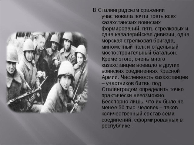 В Сталинградском сражении участвовала почти треть всех казахстанских воинских формирований: пять стрелковых и одна кавалерийская дивизии, одна морская стрелковая бригада, минометный полк и отдельный мостостроительный батальон. Кроме этого, очень много казахстанцев воевало в других воинских соединениях Красной Армии. Численность казахстанцев – участников битвы под Сталинградом определить точно практически невозможно. Бесспорно лишь, что их было не менее 50 тыс. человек – таков количественный состав семи соединений, сформированных в республике. 