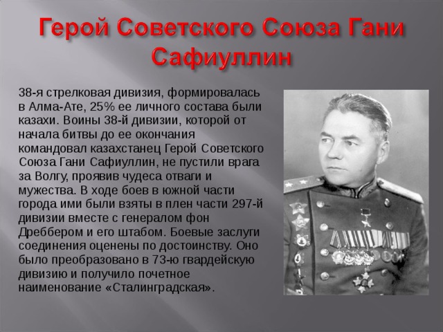 38-я стрелковая дивизия, формировалась в Алма-Ате, 25% ее личного состава были казахи. Воины 38-й дивизии, которой от начала битвы до ее окончания командовал казахстанец Герой Советского Союза Гани Сафиуллин, не пустили врага за Волгу, проявив чудеса отваги и мужества. В ходе боев в южной части города ими были взяты в плен части 297-й дивизии вместе с генералом фон Дреббером и его штабом. Боевые заслуги соединения оценены по достоинству. Оно было преобразовано в 73-ю гвардейскую дивизию и получило почетное наименование «Сталинградская». 