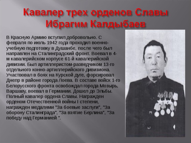 В Красную Армию вступил добровольно. С февраля по июль 1942 года проходил военно-учебную подготовку в Душанбе, после чего был направлен на Сталинградский фронт. Воевал в 4-м кавалерийском корпусе 61-й кавалерийской дивизии. Был артиллеристом-разведчиком 13-го отдельного конно-артиллерийского дивизиона. Участвовал в боях на Курской дуге, форсировал Днепр в районе города Лоева. В составе войск 1-го Белорусского фронта освобождал города Мозырь, Варшаву, воевал в Германии. Дошел до Эльбы. Полный кавалер ордена Славы. Награжден орденом Отечественной войны I степени, награжден медалями 