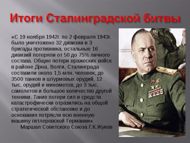 «С 19 ноября 1942г. по 2 февраля 1943г. было уничтожено 32 дивизии и 3 бригады противника, остальные 16 дивизий потеряли от 50 до 75% личного состава. Общие потери вражеских войск в районе Дона, Волги, Сталинграда составили около 1,5 млн. человек, до 3500 танков и штурмовых орудий, 12 тыс. орудий и минометов, до 3 тыс. самолетов и большое количество другой техники. Такие потери сил и средств катастрофически отразились на общей стратегической обстановке и до основания потрясли всю военную машину гитлеровской Германии» Маршал Советского Союза Г.К.Жуков 