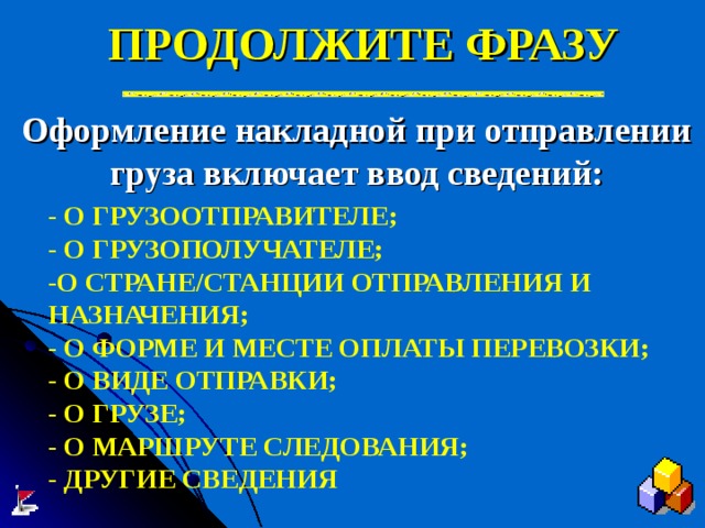 ПРОДОЛЖИТЕ ФРАЗУ Оформление накладной при отправлении груза включает ввод сведений:  - О ГРУЗООТПРАВИТЕЛЕ; - О ГРУЗОПОЛУЧАТЕЛЕ; -О СТРАНЕ / СТАНЦИИ ОТПРАВЛЕНИЯ И НАЗНАЧЕНИЯ; - О ФОРМЕ И МЕСТЕ ОПЛАТЫ ПЕРЕВОЗКИ; - О ВИДЕ ОТПРАВКИ; - О ГРУЗЕ; - О МАРШРУТЕ СЛЕДОВАНИЯ; - ДРУГИЕ СВЕДЕНИЯ 