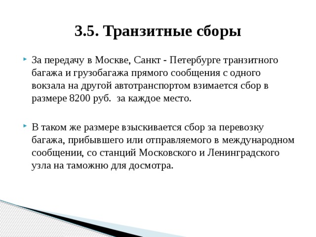 3.5. Транзитные сборы За передачу в Москве, Санкт - Петербурге транзитного багажа и грузобагажа прямого сообщения с одного вокзала на другой автотранспортом взимается сбор в размере 8200 руб. за каждое место. В таком же размере взыскивается сбор за перевозку багажа, прибывшего или отправляемого в международном сообщении, со станций Московского и Ленинградского узла на таможню для досмотра. 