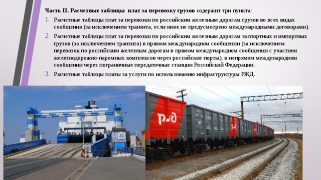Часть II. Расчетные таблицы плат за перевозку грузов содержит три пункта: Расчетные таблицы плат за перевозки по российским железным дорогам грузов во всех видах сообщения (за исключением транзита, если иное не предусмотрено международными договорами). Расчетные таблицы плат за перевозки по российским железным дорогам экспортных и импортных грузов (за исключением транзита) в прямом международном сообщении (за исключением перевозок по российским железным дорогам в прямом международном сообщении с участием железнодорожно-паромных комплексов через российские порты), в непрямом международном сообщении через пограничные передаточные станции Российской Федерации. Расчетные таблицы платы за услуги по использованию инфраструктуры РЖД. 