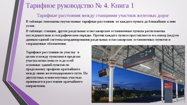 Тарифное руководство № 4. Книга 1   Тарифные расстояния между станциями участков железных дорог В таблицах помещены поучастковые тарифные расстояния от каждого пункта до ближайших к ним узлов. В таблицах станции, другие раздельные и пассажирские остановочные пункты расположены последовательно в географическом порядке. Против каждого пункта проставляется его номер (код) по данным единой системы координирования раздельных и пассажирских остановочных пунктов и сокращенные обозначения. Тарифные расстояния по участку в целом и между пунктами в пределах участка исчислены от и до осей основных зданий пунктов по продольному профилю кратчайшего между ними железнодорожного пути. На двухпутных и многопутных участках принимается расстояние кратчайшего направления. 