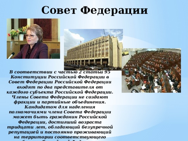 Совет Федерации В соответствии с частью 2 статьи 95 Конституции Российской Федерации в Совет Федерации Российской Федерации входят по два представителя от каждого субъекта Российской Федерации. Члены Совета Федерации не создают фракции и партийные объединения. Кандидатом для наделения полномочиями члена Совета Федерации может быть гражданин Российской Федерации, достигший возраста тридцати лет, обладающий безупречной репутацией и постоянно проживающий на территории соответствующего субъекта Российской Федерации в течение пяти лет.  